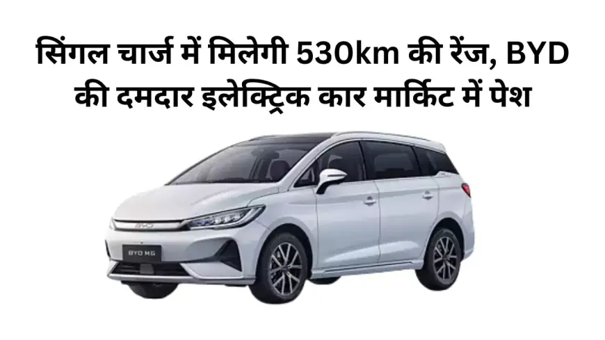 सिंगल चार्ज में मिलेगी 530km की रेंज, BYD की दमदार इलेक्ट्रिक कार मार्किट में पेश